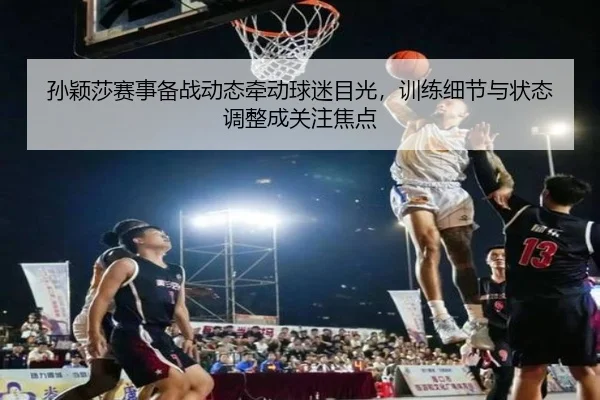 孙颖莎赛事备战动态牵动球迷目光，训练细节与状态调整成关注焦点